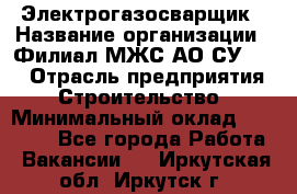 Электрогазосварщик › Название организации ­ Филиал МЖС АО СУ-155 › Отрасль предприятия ­ Строительство › Минимальный оклад ­ 45 000 - Все города Работа » Вакансии   . Иркутская обл.,Иркутск г.